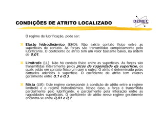 CONDIÇÕES DE ATRITO LOCALIZADO
O regime de lubrificação, pode ser:
Elasto hidrodinâmico (EHD): Não existe contato físico entre as
superfícies de contato. As forças são transmitidas completamente pelo
lubrificante. O coeficiente de atrito tem um valor bastante baixo, na ordem
de 0,01.
Limítrofe (LL): Não há contato físico entre as superfícies. As forças são
transmitidas inteiramente pelos picos de rugosidade da superfície, os
quais estão em contato físico um com o outro. O atrito é determinado pelas
camadas aderidas à superfície. O coeficiente de atrito tem valores
geralmente entre 0,1 e 0,3.
Mista (LM): Este
Mi t (LM) E t regime corresponde à condição d atrito entre o regime
i
d
di ã de t it
t
i
limítrofe e o regime hidrodinâmico. Nesse caso, a força é transmitida
parcialmente pelo lubrificante, e parcialmente pela interação entre as
rugosidades superficiais. O coeficiente de atrito nesse regime geralmente
encontra-se entre 0 01 e 0 1.
0,01 0,1

 