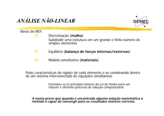 ANÁLISE NÃO-LINEAR
Á
Ã
Bases do MEF:
⌧

Discretização (malha)
Subdividir uma estrutura em um grande e finito número de
p
simples elementos

⌧

Equilíbrio (balanço de forças internas/externas)

⌧

Modelo constitutivo (materiais)

Pelas caracterísitcas de rigidez de cada elemento e os combinando dentro
í
de um sistema interconectado de equações simultâneas
Extendeu-se os princípios básicos da Lei de Hooke para um
robusto e eficiente processo de solução computacional

A teoria preve que quando é encontrada alguma solução matemática o
t
i
d
t d l
l ã
t áti
método é capaz de convergir para os resultados teóricos corretos.

 