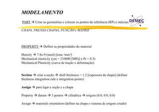 MODELAMENTO
PART

Criar as geometrias e colocar os pontos de referência (RP) e inércias.

CHAPA,
CHAPA PRENSA CHAPAS, PUNÇÃO e MATRIZ
CHAPAS

PROPERTY

Definir as propriedades do material

Density 7.8e-9 (steel) [
y
(
) [tone /mm³]
]
Mechanical elasticity (ym = 210000 [MPa] e Pr = 0.3)
Mechanical Plasticity (curva de tração x deformação)
Section criar a seção shell thickness = 1.2 [espessura da chapa] (definer
thickness integration rule e integration points)
Assign
Property
Assign

para ligar a seção e a chapa
datum
d

3 pontos

cilíndrica
ilí d i

origem (0.0, 0.0, 0.0)
i
(0 0 0 0 0 0)

materials orientation (definir na chapa o sistema de origem criado)

 