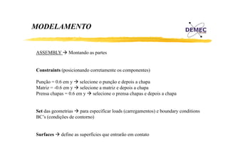 MODELAMENTO

ASSEMBLY

Montando as partes

Constraints (posicionando corretamente os componentes)
Punção 0.6
P ã = 0 6 em y selecione o punção e depois a chapa
l i
ã d i
h
Matriz = -0.6 em y selecione a matriz e depois a chapa
Prensa chapas = 0.6 em y selecione o prensa chapas e depois a chapa
Set das geometrias para especificar loads (carregamentos) e boundary conditions
BC s
BC’s (condições de contorno)
Surfaces

define as superfícies que entrarão em contato

 