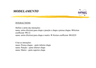 MODELAMENTO

INTERACTIONS
Definir o atrito das interações:
name: atrito (friction) para chapa e punção e chapa e prensa chapas friction
coefficient 0.12
name: atrito (friction) para chapa e matriz friction coefficient 0.0225

Criar as interações:
name: Prensa chapas – parte inferior chapa
name: Punção – parte inferior chapa
name: M i – parte superior chapa
Matriz
i
h

 