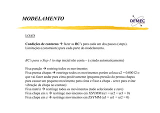 MODELAMENTO
LOAD
Condições de contorno fazer as BC’s para cada um dos passos (steps).
BC s
(steps)
Limitações (constraints) para cada parte do modelamento.

BC’s para o Step 1 (o step inicial não conta – é criado automaticamente)
Fixa punção restring todos os movimentos
Fixa prensa chapas restringe todos os movimentos porém coloca u2 = 0.00012 o
que vai fazer andar para cima-positivamente (pequena pressão do prensa chapas
p
para causar um p q
pequeno movimento p cima e fixar a chapa - serve para evitar
para
p
p
vibração da chapa no contato)
Fixa matriz restringe todos os movimentos (tudo selecionado e zero)
Fixa chapa em x restringe movimentos em XSYMM (u1 = ur2 = ur3 = 0)
p
g
(
)
Fixa chapa em z restringe movimentos em ZSYMM (u3 = ur1 = ur2 = 0)

 
