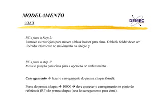 MODELAMENTO
LOAD

BC’s para o Step 2:
Remove as restrições para mover o blank holder para cima. O blank holder deve ser
ç
p
p
liberado totalmente no movimento na direção y.

BC’s para o step 3:
Move o punção para cima para a operação de embutimento..
Carregamento

fazer o carregamento do prensa chapas (load):

Força do prensa chapas 10000 deve aparecer o carregamento no ponto de
referência (RP) do prensa chapas (seta de carregamento para cima).

 