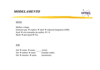 MODELAMENTO
MESH
Malhar a chapa.
chapa
Element type explicit shell
Seed size (tamanho da malha)
Mesh part (part) Yes

reduced integration (S4R)
1.0

JOB
Job
Job
Job

create name: _____ (criar)
(
)
submit name
(mandar rodar)
monitor name
(monitorar)

 