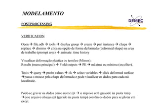 MODELAMENTO
POSTPROCESSING

VERIFICATION
Open fil db tools di l group create part i
O
file.odb
l
display
instance chapa
h
replace dismiss clica na opção de forma deformada (deformed shape) na area
de trabalho (prompt area) animate: time history
Visualizar deformação plástica ou tensões (Misses):
Results (menu principal) Field outputs PE máxima ou mínima (escolher).
Tools query probe values ok select variables click deformed surface
passa o mouse pela chapa deformada e pode visualizar os dados para cada nó
localizado.
localizado

Pode se
Pode-se gravar os dados como nome.rpt o arquivo será gravado na pasta temp
esse arquivo abaqus.rpt (gerado na pasta temp) contém os dados para se plotar em
excel.

 