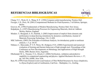 REFERENCIAS BIBLIOGRÁFICAS
Á
Chang, T. C., Wysk, R. A., Wang, H. P. (1998) Computer-aided manufacturing. Prentice Hall.
Ferziger, J. H., Peric, M. (2001) Computational Methods for Fluid Dynamics, 3 rd Edition, Springer,
Berlin.
Groover, M.,
Groover M (1996) Fundamentals of Modern Manufacturing Prentice Hall, New Jersey.
Manufacturing.
Hall
Jersey
Kalpakjian, S., (1997) Manufacturing Processes for Engineering Materials, third ed. Addison
Wesley, Harlow, England.
Minders. T.; Boogaard, A. H.; Huétink, J. (2003) Improvement of implicit finite element code
performance in deep drawing simulations by dynamics contributions, Journal of
Materials Processing Technology, 134, 13-420.
MSC Software, (2005) The Principles of nonlinear Analysis, An introductory guide to nonlinear
analysis, v. 5, p. 20 24.
analysis v 5 p 20-24
Nikhare, C.; Marcondes, P. V. P.; Weiss, M.; Hodgson, P. D.; (2008) Experimental and numerical
evaluation of forming and fracture behaviour of high strength steel. Proceedings of the
Conference on New Developments on Mettalurgy and Applications of High Strength
Steels, 2008, Buenos Aires, Argentina.
Oberkampf, W. L., Trucano, T. G., Hirsch, C. (2004) Verification, validation and predictive
capability in compational engineering and physics. Applied Mechanics Reviews, v. 57,
pg. 345-384 ASME,
pg 345 384, ASME New York.
York
Rust, W. (1999) Finite Element Limit Load Analysis of Thin-Walled Structures by Ansys (Implícito),
Ls-Dyna (Explicit) and in Combination, Cad-Fem – Marktplatz, Co., Grafing.

 