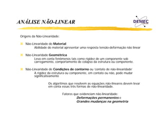 ANÁLISE NÃO-LINEAR
Origens da Não-Linearidade:
Não Linearidade
Não-Linearidade do Material
Abilidade do material apresentar uma resposta tensão-deformação não linear
Não-Linearidade Geométrica
Leva em conta f ô
L
t fenômenos t i como rigidez de um componente sob
tais
i id d
t
b
carregamento, comportamento de colapso da estrutura ou componente.
Não-Linearidade de Condições de contorno ou ‘contato de não-linearidade’
A rigidez da estrutura ou componente, em contato ou não, pode mudar
significativamente
Os algoritmos que resolvem as equações não-lineares devem levar
não lineares
em conta essas três formas de não-linearidade.
Fatores que evidenciam não-linearidade:

Deformações permanentes e
Grandes mudanças na geometria

 
