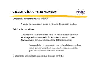 ANÁLISE NÃO-LINEAR (material)
Á
Ã
Critérios d
C i é i de escoamento ( i ld criteria)
(yield i i )
A tensão de escoamento marca o início da deformação plástica.
Critério de von Misses
O escoamento ocorre quando o nível de tensão efetiva (chamado
tensão equivalente ou tensão de von Misses) alcança o valor
do escoamento como definido do teste de tração uniaxial.
Essa condição de escoamento concorda relativamente bem
com o comportamento da maioria dos metais dúteis tais
quais os aços baixo carbono e alumínio.
É largamente utilizado em análises não-lineares por MEF.
l
t tili d
áli
ã li
MEF

 