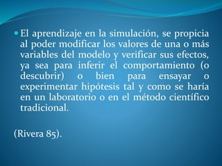  El aprendizaje en la simulación, se propicia
al poder modificar los valores de una o más
variables del modelo y verificar sus efectos,
ya sea para inferir el comportamiento (o
descubrir) o bien para ensayar o
experimentar hipótesis tal y como se haría
en un laboratorio o en el método científico
tradicional.
(Rivera 85).
 