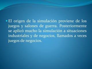  El origen de la simulación proviene de los
juegos y salones de guerra. Posteriormente
se aplicó mucho la simulación a situaciones
industriales y de negocios, llamados a veces
juegos de negocios.
 