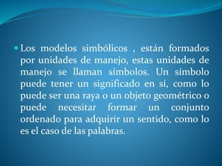  Los modelos simbólicos , están formados
por unidades de manejo, estas unidades de
manejo se llaman símbolos. Un símbolo
puede tener un significado en sí, como lo
puede ser una raya o un objeto geométrico o
puede necesitar formar un conjunto
ordenado para adquirir un sentido, como lo
es el caso de las palabras.
 