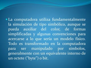  La computadora utiliza fundamentalmente
la simulación de tipo simbólico, aunque se
pueda auxiliar del color, de formas
simplificadas y algunas convenciones para
acercarse a lo que sería un modelo físico.
Todo es transformado en la computadora
para ser manipulado por símbolos,
generalmente con un equivalente interno de
un octete ("byte") o bit.
 