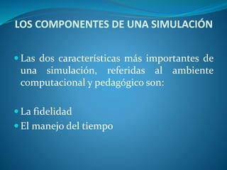 LOS COMPONENTES DE UNA SIMULACIÓN
 Las dos características más importantes de
una simulación, referidas al ambiente
computacional y pedagógico son:
 La fidelidad
 El manejo del tiempo
 
