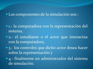 Los componentes de la simulación son :
 1.- la computadora con la representación del
sistema,
 2.- el estudiante o el actor que interactúa
con la computadora,
 3.- los controles que dicho actor desea hacer
sobre la representación y
 4.- finalmente un administrador del sistema
de simulación.
 