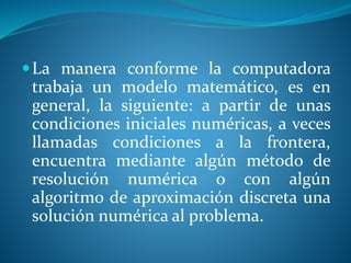 La manera conforme la computadora
trabaja un modelo matemático, es en
general, la siguiente: a partir de unas
condiciones iniciales numéricas, a veces
llamadas condiciones a la frontera,
encuentra mediante algún método de
resolución numérica o con algún
algoritmo de aproximación discreta una
solución numérica al problema.
 
