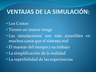 VENTAJAS DE LA SIMULACIÓN:
 Los Costos
 Tienen un menor riesgo
 Las simulaciones son más accesibles en
muchos casos que el sistema real
 El manejo del tiempo y su trabajo
 La simplificación de la realidad
 La repetibilidad de las experiencias
 