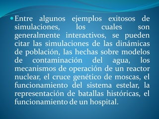 Entre algunos ejemplos exitosos de
simulaciones, los cuales son
generalmente interactivos, se pueden
citar las simulaciones de las dinámicas
de población, las hechas sobre modelos
de contaminación del agua, los
mecanismos de operación de un reactor
nuclear, el cruce genético de moscas, el
funcionamiento del sistema estelar, la
representación de batallas históricas, el
funcionamiento de un hospital.
 