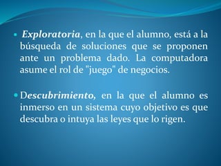  Exploratoria, en la que el alumno, está a la
búsqueda de soluciones que se proponen
ante un problema dado. La computadora
asume el rol de "juego" de negocios.
 Descubrimiento, en la que el alumno es
inmerso en un sistema cuyo objetivo es que
descubra o intuya las leyes que lo rigen.
 
