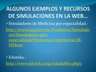 ALGUNOS EJEMPLOS Y RECURSOS
DE SIMULACIONES EN LA WEB…
 Simuladores de Medicina por espacialidad.-
http://www.taq.com.mx/Productos/Simulado
res/Simuladores-por-
especialidad/Ensenanza-Interactiva/3B-
SIMone
 Eduteka.-
http://www.eduteka.org/instalables.php3
 