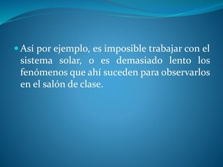  Así por ejemplo, es imposible trabajar con el
sistema solar, o es demasiado lento los
fenómenos que ahí suceden para observarlos
en el salón de clase.
 