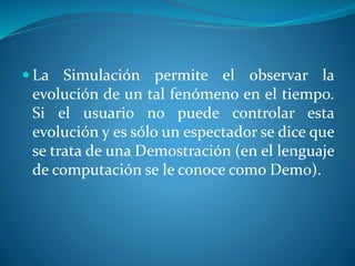  La Simulación permite el observar la
evolución de un tal fenómeno en el tiempo.
Si el usuario no puede controlar esta
evolución y es sólo un espectador se dice que
se trata de una Demostración (en el lenguaje
de computación se le conoce como Demo).
 