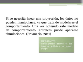 Si se necesita hacer una proyección, los datos no
pueden manipularse, ya que trata de modelarse el
comportamiento. Una vez obtenido este modelo
de comportamiento, entonces puede aplicarse
simulaciones. (Privmario, 2011)

                       IMPORTANTE
                       Nunca pueden hacerse los dos
                       tipos de análisis a un mismo
                       tiempo.
 