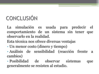 CONCLUSIÓN
La simulación es usada para predecir el
comportamiento de un sistema sin tener que
observarlo en la realidad.
Esta técnica nos ofrece diversas ventajas
• Un menor costo (dinero y tiempo)
• Análisis de sensibilidad (reacción frente a
cambios)
• Posibilidad    de    observar    sistemas que
generalmente se resisten al estudio.
 
