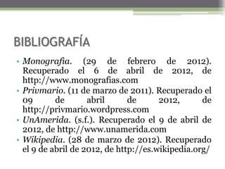 BIBLIOGRAFÍA
• Monografìa. (29 de febrero de 2012).
  Recuperado el 6 de abril de 2012, de
  http://www.monografias.com
• Privmario. (11 de marzo de 2011). Recuperado el
  09       de       abril      de      2012,      de
  http://privmario.wordpress.com
• UnAmerida. (s.f.). Recuperado el 9 de abril de
  2012, de http://www.unamerida.com
• Wikipedia. (28 de marzo de 2012). Recuperado
  el 9 de abril de 2012, de http://es.wikipedia.org/
 