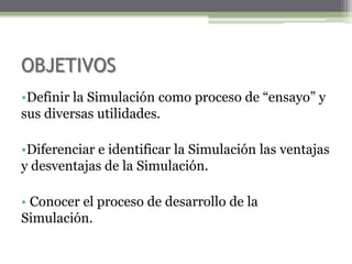 OBJETIVOS
•Definir la Simulación como proceso de “ensayo” y
sus diversas utilidades.

•Diferenciar e identificar la Simulación las ventajas
y desventajas de la Simulación.

• Conocer el proceso de desarrollo de la
Simulación.
 