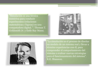 "Simulación es una técnica
numérica para conducir
experimentos (relaciones
matemáticas y lógicas) en una
computadora digital. ". Thomas T.
Goldsmith Jr. y Estle Ray Mann.



                                    "La simulación es el proceso de diseñar
                                    un modelo de un sistema real y llevar a
                                    término experiencias con él, para
                                    comprender el comportamiento del
                                    sistema o evaluar nuevas estrategias
                                    para el funcionamiento del sistema".
                                    R.E. Shannon.
 