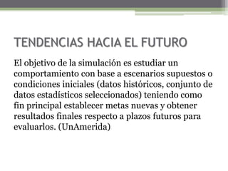 TENDENCIAS HACIA EL FUTURO
El objetivo de la simulación es estudiar un
comportamiento con base a escenarios supuestos o
condiciones iniciales (datos históricos, conjunto de
datos estadísticos seleccionados) teniendo como
fin principal establecer metas nuevas y obtener
resultados finales respecto a plazos futuros para
evaluarlos. (UnAmerida)
 