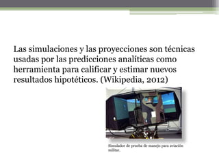 Las simulaciones y las proyecciones son técnicas
usadas por las predicciones analíticas como
herramienta para calificar y estimar nuevos
resultados hipotéticos. (Wikipedia, 2012)




                         Simulador de prueba de manejo para aviación
                         militar.
 