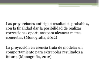Las proyecciones anticipan resultados probables,
con la finalidad dar la posibilidad de realizar
correcciones oportunas para alcanzar metas
concretas. (Monografìa, 2012)

La proyección en esencia trata de modelar un
comportamiento para extrapolar resultados a
futuro. (Monografìa, 2012)
 