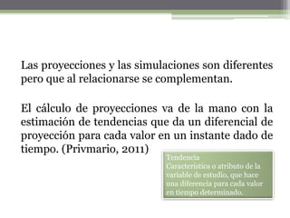 Las proyecciones y las simulaciones son diferentes
pero que al relacionarse se complementan.

El cálculo de proyecciones va de la mano con la
estimación de tendencias que da un diferencial de
proyección para cada valor en un instante dado de
tiempo. (Privmario, 2011)
                            Tendencia
                            Característica o atributo de la
                            variable de estudio, que hace
                            una diferencia para cada valor
                            en tiempo determinado.
 