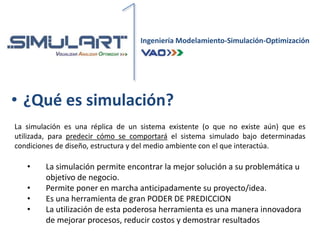 Ingeniería Modelamiento-Simulación-Optimización
• ¿Qué es simulación?
La simulación es una réplica de un sistema existente (o que no existe aún) que es
utilizada, para predecir cómo se comportará el sistema simulado bajo determinadas
condiciones de diseño, estructura y del medio ambiente con el que interactúa.
• La simulación permite encontrar la mejor solución a su problemática u
objetivo de negocio.
• Permite poner en marcha anticipadamente su proyecto/idea.
• Es una herramienta de gran PODER DE PREDICCION
• La utilización de esta poderosa herramienta es una manera innovadora
de mejorar procesos, reducir costos y demostrar resultados
 