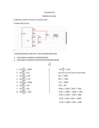 Simulación #1
Medida de voltaje
1 objetivo:analizarysimularuncircuitomixto
2 análisisdel circuito
<
1 PASOANALIZARELCIRCUITO Y SOLUCIONARCADA PASO.
 CALCULAR EL VALORDE LAS RESISTENCIAS
 CALCULAR EL VALORDEL VOLTAJEEN DISTINTOSPUNTOS
𝑅
𝑉
𝐼
1 𝑅1
40𝑉
40𝑚𝐴
= 500𝐾 𝑅𝐸
180
40
= 4.5𝐾
2 𝑅2
60𝑉
3𝑚𝐴
= 2𝐾 CALCULAR EL VOLTAJE EN DISTINTOSPUNTOS
3 𝑅3
40𝑉
10𝑚𝐴
= 4𝐾 𝑉𝐴 = 120𝑉
4 𝑅4
36𝑉
36𝑚𝐴
= 1𝐾 𝑉𝐵 = −60𝑉
5 𝑅5
24𝑉
40𝑚𝐴
= 600𝐾 𝑉𝐶 = 100𝑉
6 𝑅6
60𝑉
3𝑚𝐴
= 2𝐾 𝑉𝐷 = 40
7 𝑅7
36𝑉
4𝑚𝐴
= 9𝐾 𝑉𝐴𝐵 = 120𝑉 + 60𝑉 = 180
8 𝑅8
100𝑉
10𝑚𝐴
= 10𝐾 𝑉𝐴𝐶 = 120𝑉 − 100𝑉 = 20𝑉
𝑉𝐴𝐷 = 120𝑉 − 40𝑉 = 80𝑉
𝑉𝐶𝐵 = 100 + 60𝑉 = 160𝑉
𝑉𝐶𝐷 = 100𝑉 + 40𝑉 = 60𝑉
 