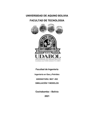 UNIVERSIDAD DE AQUINO BOLIVIA
FACULTAD DE TECNOLOGIA
Facultad de Ingeniería
Ingeniería en Gas y Petróleo
ASIGNATURA: MAT -502
SIMULACIÓN Y MODELOS
Cochabamba – Bolivia
2021
 