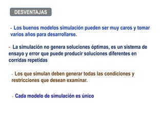 - Los buenos modelos simulación pueden ser muy caros y tomar
varios años para desarrollarse.
- La simulación no genera soluciones óptimas, es un sistema de
ensayo y error que puede producir soluciones diferentes en
corridas repetidas
DESVENTAJAS
- Los que simulan deben generar todas las condiciones y
restricciones que desean examinar.
- Cada modelo de simulación es único
 