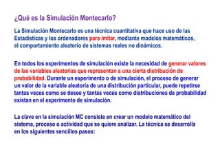 ¿Qué es la Simulación Montecarlo?
La Simulación Montecarlo es una técnica cuantitativa que hace uso de las
Estadísticas y los ordenadores para imitar, mediante modelos matemáticos,
el comportamiento aleatorio de sistemas reales no dinámicos.
La clave en la simulación MC consiste en crear un modelo matemático del
sistema, proceso o actividad que se quiere analizar. La técnica se desarrolla
en los siguientes sencillos pasos:
En todos los experimentos de simulación existe la necesidad de generar valores
de las variables aleatorias que representan a una cierta distribución de
probabilidad. Durante un experimento o de simulación, el proceso de generar
un valor de la variable aleatoria de una distribución particular, puede repetirse
tantas veces como se desee y tantas veces como distribuciones de probabilidad
existan en el experimento de simulación.
 
