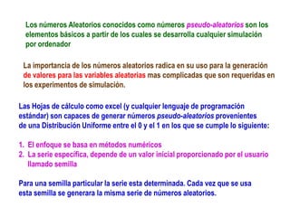 Los números Aleatorios conocidos como números pseudo-aleatorios son los
elementos básicos a partir de los cuales se desarrolla cualquier simulación
por ordenador
Las Hojas de cálculo como excel (y cualquier lenguaje de programación
estándar) son capaces de generar números pseudo-aleatorios provenientes
de una Distribución Uniforme entre el 0 y el 1 en los que se cumple lo siguiente:
1. El enfoque se basa en métodos numéricos
2. La serie específica, depende de un valor inicial proporcionado por el usuario
llamado semilla
Para una semilla particular la serie esta determinada. Cada vez que se usa
esta semilla se generara la misma serie de números aleatorios.
La importancia de los números aleatorios radica en su uso para la generación
de valores para las variables aleatorias mas complicadas que son requeridas en
los experimentos de simulación.
 