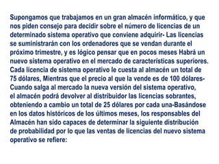 Supongamos que trabajamos en un gran almacén informático, y que
nos piden consejo para decidir sobre el número de licencias de un
determinado sistema operativo que conviene adquirir- Las licencias
se suministrarán con los ordenadores que se vendan durante el
próximo trimestre, y es lógico pensar que en pocos meses Habrá un
nuevo sistema operativo en el mercado de características superiores.
Cada licencia de sistema operativo le cuesta al almacén un total de
75 dólares, Mientras que el precio al que la vende es de 100 dólares-
Cuando salga al mercado la nueva versión del sistema operativo,
el almacén podrá devolver al distribuidor las licencias sobrantes,
obteniendo a cambio un total de 25 dólares por cada una-Basándose
en los datos históricos de los últimos meses, los responsables del
Almacén han sido capaces de determinar la siguiente distribución
de probabilidad por lo que las ventas de licencias del nuevo sistema
operativo se refiere:
 