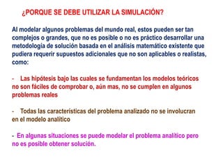 ¿PORQUE SE DEBE UTILIZAR LA SIMULACIÓN?
Al modelar algunos problemas del mundo real, estos pueden ser tan
complejos o grandes, que no es posible o no es práctico desarrollar una
metodología de solución basada en el análisis matemático existente que
pudiera requerir supuestos adicionales que no son aplicables o realistas,
como:
- Las hipótesis bajo las cuales se fundamentan los modelos teóricos
no son fáciles de comprobar o, aún mas, no se cumplen en algunos
problemas reales
- Todas las características del problema analizado no se involucran
en el modelo analítico
- En algunas situaciones se puede modelar el problema analítico pero
no es posible obtener solución.
 