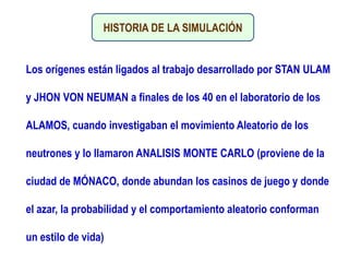 HISTORIA DE LA SIMULACIÓN
Los orígenes están ligados al trabajo desarrollado por STAN ULAM
y JHON VON NEUMAN a finales de los 40 en el laboratorio de los
ALAMOS, cuando investigaban el movimiento Aleatorio de los
neutrones y lo llamaron ANALISIS MONTE CARLO (proviene de la
ciudad de MÓNACO, donde abundan los casinos de juego y donde
el azar, la probabilidad y el comportamiento aleatorio conforman
un estilo de vida)
 