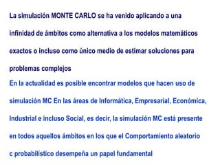 La simulación MONTE CARLO se ha venido aplicando a una
infinidad de ámbitos como alternativa a los modelos matemáticos
exactos o incluso como único medio de estimar soluciones para
problemas complejos
En la actualidad es posible encontrar modelos que hacen uso de
simulación MC En las áreas de Informática, Empresarial, Económica,
Industrial e incluso Social, es decir, la simulación MC está presente
en todos aquellos ámbitos en los que el Comportamiento aleatorio
c probabilístico desempeña un papel fundamental
 