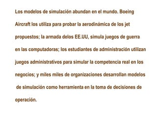 Los modelos de simulación abundan en el mundo. Boeing
Aircraft los utiliza para probar la aerodinámica de los jet
propuestos; la armada delos EE.UU, simula juegos de guerra
en las computadoras; los estudiantes de administración utilizan
juegos administrativos para simular la competencia real en los
negocios; y miles miles de organizaciones desarrollan modelos
de simulación como herramienta en la toma de decisiones de
operación.
 