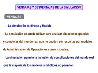 VENTAJAS Y DESVENTAJAS DE LA SIMULACIÓN
VENTAJAS
- La simulación es directa y flexible
- La simulación se puede utilizar para analizar situaciones grandes
y complejas del mundo real que no pueden ser resueltas por modelos
de Administración de Operaciones convencionales.
- La simulación permite la inclusión de complicaciones del mundo real
que la mayoría de los modelos simbólicos no permiten.
 