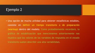 Ejemplo 2
• Una opción de mucha utilidad para obtener estadísticas estables,
consiste en definir un tiempo transitorio o de preparación
(warmup) dentro del modelo. Como probablemente recordará, la
gráfica de estabilización que mencionamos anteriormente nos
muestra que los valores de las variables de respuesta en el estado
transitorio suelen describir una alta variabilidad.
 