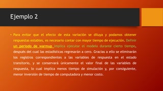 Ejemplo 2
• Para evitar que el efecto de esta variación se diluya y podamos obtener
respuestas estables, es necesario contar con mayor tiempo de ejecución. Definir
un periodo de warmup implica ejecutar el modelo durante cierto tiempo,
después del cual las estadísticas regresarán a cero. Gracias a ello se eliminarán
los registros correspondientes a las variables de respuesta en el estado
transitorio, y se conservará únicamente el valor final de las variables de
respuesta, lo cual implica menos tiempo de simulación y, por consiguiente,
menor inversión de tiempo de computadora y menor costo.
 