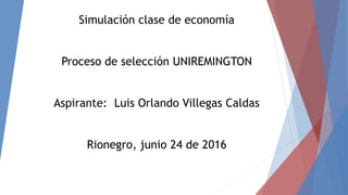 Simulación clase de economía
Proceso de selección UNIREMINGTON
Aspirante: Luis Orlando Villegas Caldas
Rionegro, junio 24 de 2016
 
