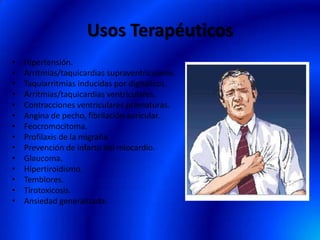 Usos Terapéuticos
• Hipertensión.
• Arritmias/taquicardias supraventriculares.
• Taquiarritmias inducidas por digitálicos.
• Arritmias/taquicardias ventriculares.
• Contracciones ventriculares prematuras.
• Angina de pecho, fibrilación auricular.
• Feocromocitoma.
• Profilaxis de la migraña.
• Prevención de infarto del miocardio.
• Glaucoma.
• Hipertiroidismo.
• Temblores.
• Tirotoxicosis.
• Ansiedad generalizada.
 
